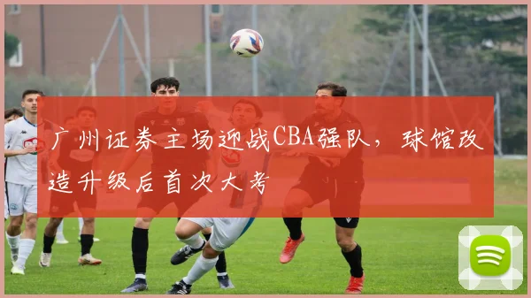 广州证券主场迎战CBA强队，球馆改造升级后首次大考