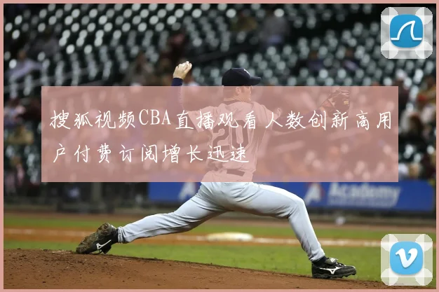 搜狐视频CBA直播观看人数创新高用户付费订阅增长迅速