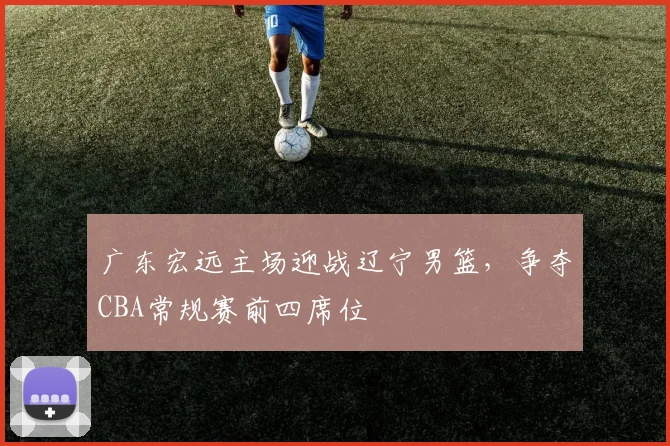 广东宏远主场迎战辽宁男篮,争夺CBA常规赛前四席位