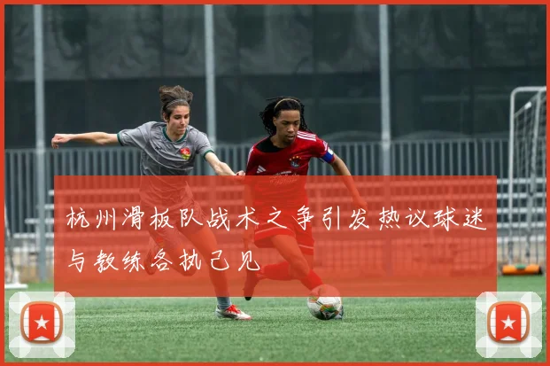 杭州滑板队战术之争引发热议球迷与教练各执己见